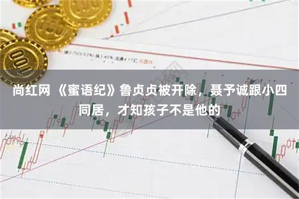 尚红网 《蜜语纪》鲁贞贞被开除，聂予诚跟小四同居，才知孩子不是他的