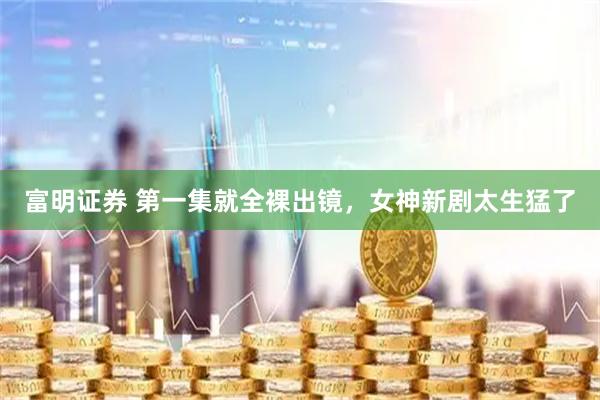 富明证券 第一集就全裸出镜，女神新剧太生猛了